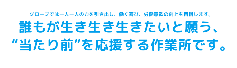 グローブでは一人一人の力を引き出し、働く喜び、労働意欲の向上を目指します。誰もが生き生き生きたいと願う、”当たり前”を応援する作業所です。